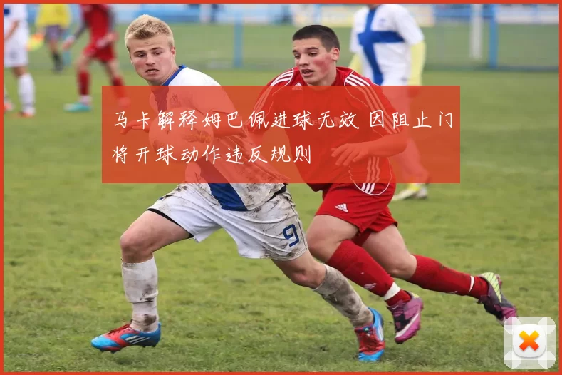 马卡解释姆巴佩进球无效 因阻止门将开球动作违反规则